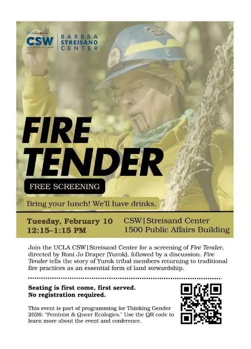 Event flyer with a background photo of a person in fire gear holding vegetation. Text reads: “UCLA Social Sciences. CSW. Barbra Streisand Center.” Large title: “Fire Tender.” Box below: “Free screening.” Smaller text: “Bring your lunch! We’ll have drinks.” Event details: “Tuesday, February 10, 12:15–1:15 PM. CSW | Streisand Center. 1500 Public Affairs Building.” Body text: “Join the UCLA CSW | Streisand Center for a screening of Fire Tender, directed by Roni Jo Draper (Yurok), followed by a discussion. Fire Tender tells the story of Yurok tribal members returning to traditional fire practices as an essential form of land stewardship.” Below dotted line: “Seating is first come, first served. No registration required.” Bottom text: “This event is part of programming for Thinking Gender 2026: ‘Feminist & Queer Ecologies.’ Use the QR code to learn more about the event and conference.” A QR code appears in the lower right corner.